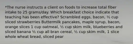 *The nurse instructs a client on foods to increase total fiber intake to 25 grams/day. Which breakfast choice indicate that teaching has been effective? Scrambled eggs, bacon, ½ cup sliced strawberries Buttermilk pancakes, maple syrup, bacon, orange slices 1 cup oatmeal, ½ cup skim milk, blueberries and sliced banana ½ cup all bran cereal, ½ cup skim milk, 1 slice whole wheat bread, sliced pear