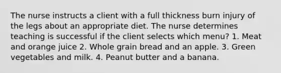 The nurse instructs a client with a full thickness burn injury of the legs about an appropriate diet. The nurse determines teaching is successful if the client selects which menu? 1. Meat and orange juice 2. Whole grain bread and an apple. 3. Green vegetables and milk. 4. Peanut butter and a banana.