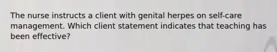 The nurse instructs a client with genital herpes on self-care management. Which client statement indicates that teaching has been effective?