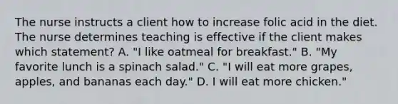 The nurse instructs a client how to increase folic acid in the diet. The nurse determines teaching is effective if the client makes which statement? A. "I like oatmeal for breakfast." B. "My favorite lunch is a spinach salad." C. "I will eat more grapes, apples, and bananas each day." D. I will eat more chicken."