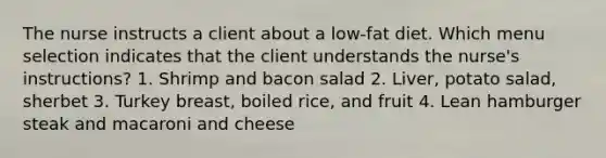 The nurse instructs a client about a low-fat diet. Which menu selection indicates that the client understands the nurse's instructions? 1. Shrimp and bacon salad 2. Liver, potato salad, sherbet 3. Turkey breast, boiled rice, and fruit 4. Lean hamburger steak and macaroni and cheese