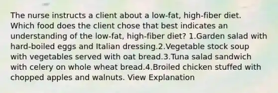 The nurse instructs a client about a low-fat, high-fiber diet. Which food does the client chose that best indicates an understanding of the low-fat, high-fiber diet? 1.Garden salad with hard-boiled eggs and Italian dressing.2.Vegetable stock soup with vegetables served with oat bread.3.Tuna salad sandwich with celery on whole wheat bread.4.Broiled chicken stuffed with chopped apples and walnuts. View Explanation