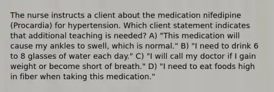 The nurse instructs a client about the medication nifedipine (Procardia) for hypertension. Which client statement indicates that additional teaching is needed? A) "This medication will cause my ankles to swell, which is normal." B) "I need to drink 6 to 8 glasses of water each day." C) "I will call my doctor if I gain weight or become short of breath." D) "I need to eat foods high in fiber when taking this medication."