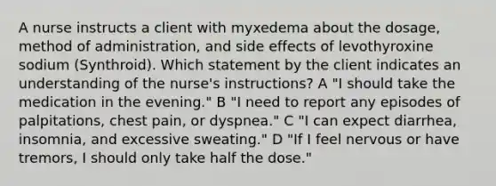 A nurse instructs a client with myxedema about the dosage, method of administration, and side effects of levothyroxine sodium (Synthroid). Which statement by the client indicates an understanding of the nurse's instructions? A "I should take the medication in the evening." B "I need to report any episodes of palpitations, chest pain, or dyspnea." C "I can expect diarrhea, insomnia, and excessive sweating." D "If I feel nervous or have tremors, I should only take half the dose."