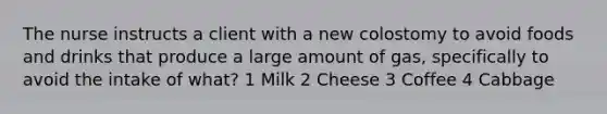 The nurse instructs a client with a new colostomy to avoid foods and drinks that produce a large amount of gas, specifically to avoid the intake of what? 1 Milk 2 Cheese 3 Coffee 4 Cabbage