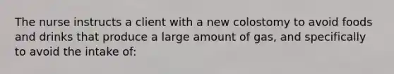 The nurse instructs a client with a new colostomy to avoid foods and drinks that produce a large amount of gas, and specifically to avoid the intake of: