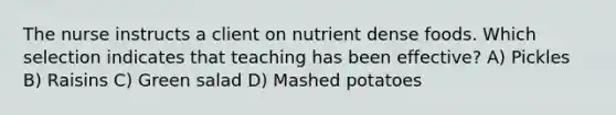 The nurse instructs a client on nutrient dense foods. Which selection indicates that teaching has been effective? A) Pickles B) Raisins C) Green salad D) Mashed potatoes