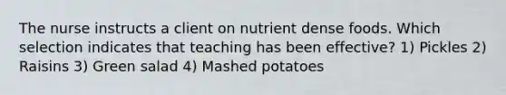 The nurse instructs a client on nutrient dense foods. Which selection indicates that teaching has been effective? 1) Pickles 2) Raisins 3) Green salad 4) Mashed potatoes