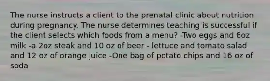 The nurse instructs a client to the prenatal clinic about nutrition during pregnancy. The nurse determines teaching is successful if the client selects which foods from a menu? -Two eggs and 8oz milk -a 2oz steak and 10 oz of beer - lettuce and tomato salad and 12 oz of orange juice -One bag of potato chips and 16 oz of soda