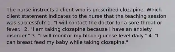 The nurse instructs a client who is prescribed clozapine. Which client statement indicates to the nurse that the teaching session was successful? 1. "I will contact the doctor for a sore throat or fever." 2. "I am taking clozapine because I have an anxiety disorder." 3. "I will monitor my blood glucose level daily." 4. "I can breast feed my baby while taking clozapine."