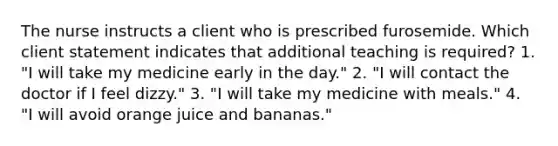 The nurse instructs a client who is prescribed furosemide. Which client statement indicates that additional teaching is required? 1. "I will take my medicine early in the day." 2. "I will contact the doctor if I feel dizzy." 3. "I will take my medicine with meals." 4. "I will avoid orange juice and bananas."