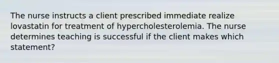 The nurse instructs a client prescribed immediate realize lovastatin for treatment of hypercholesterolemia. The nurse determines teaching is successful if the client makes which statement?