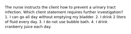 The nurse instructs the client how to prevent a urinary tract infection. Which client statement requires further investigation? 1. I can go all day without emptying my bladder. 2. I drink 2 liters of fluid every day. 3. I do not use bubble bath. 4. I drink cranberry juice each day.