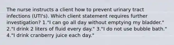 The nurse instructs a client how to prevent urinary tract infections (UTI's). Which client statement requires further investigation? 1."I can go all day without emptying my bladder." 2."I drink 2 liters of fluid every day." 3."I do not use bubble bath." 4."I drink cranberry juice each day."