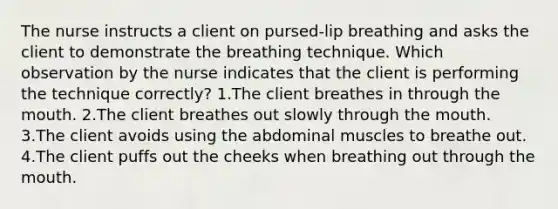 The nurse instructs a client on pursed-lip breathing and asks the client to demonstrate the breathing technique. Which observation by the nurse indicates that the client is performing the technique correctly? 1.The client breathes in through the mouth. 2.The client breathes out slowly through the mouth. 3.The client avoids using the abdominal muscles to breathe out. 4.The client puffs out the cheeks when breathing out through the mouth.