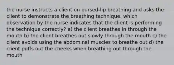 the nurse instructs a client on pursed-lip breathing and asks the client to demonstrate the breathing technique. which observation by the nurse indicates that the client is performing the technique correctly? a) the client breathes in through the mouth b) the client breathes out slowly through the mouth c) the client avoids using the abdominal muscles to breathe out d) the client puffs out the cheeks when breathing out through the mouth