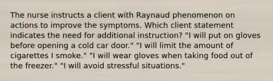 The nurse instructs a client with Raynaud phenomenon on actions to improve the symptoms. Which client statement indicates the need for additional instruction? "I will put on gloves before opening a cold car door." "I will limit the amount of cigarettes I smoke." "I will wear gloves when taking food out of the freezer." "I will avoid stressful situations."