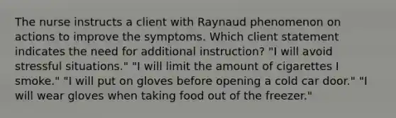 The nurse instructs a client with Raynaud phenomenon on actions to improve the symptoms. Which client statement indicates the need for additional instruction? "I will avoid stressful situations." "I will limit the amount of cigarettes I smoke." "I will put on gloves before opening a cold car door." "I will wear gloves when taking food out of the freezer."