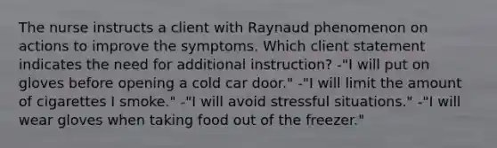 The nurse instructs a client with Raynaud phenomenon on actions to improve the symptoms. Which client statement indicates the need for additional instruction? -"I will put on gloves before opening a cold car door." -"I will limit the amount of cigarettes I smoke." -"I will avoid stressful situations." -"I will wear gloves when taking food out of the freezer."