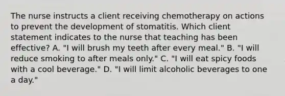 The nurse instructs a client receiving chemotherapy on actions to prevent the development of stomatitis. Which client statement indicates to the nurse that teaching has been effective? A. "I will brush my teeth after every meal." B. "I will reduce smoking to after meals only." C. "I will eat spicy foods with a cool beverage." D. "I will limit alcoholic beverages to one a day."