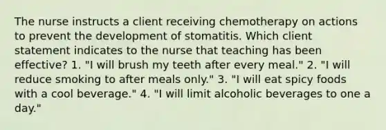 The nurse instructs a client receiving chemotherapy on actions to prevent the development of stomatitis. Which client statement indicates to the nurse that teaching has been effective? 1. "I will brush my teeth after every meal." 2. "I will reduce smoking to after meals only." 3. "I will eat spicy foods with a cool beverage." 4. "I will limit alcoholic beverages to one a day."