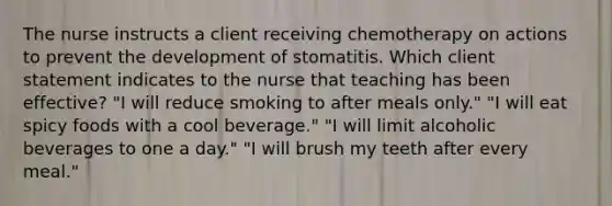 The nurse instructs a client receiving chemotherapy on actions to prevent the development of stomatitis. Which client statement indicates to the nurse that teaching has been effective? "I will reduce smoking to after meals only." "I will eat spicy foods with a cool beverage." "I will limit alcoholic beverages to one a day." "I will brush my teeth after every meal."