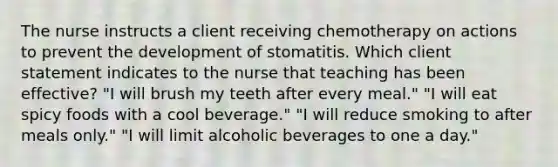 The nurse instructs a client receiving chemotherapy on actions to prevent the development of stomatitis. Which client statement indicates to the nurse that teaching has been effective? "I will brush my teeth after every meal." "I will eat spicy foods with a cool beverage." "I will reduce smoking to after meals only." "I will limit alcoholic beverages to one a day."