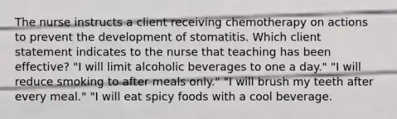 The nurse instructs a client receiving chemotherapy on actions to prevent the development of stomatitis. Which client statement indicates to the nurse that teaching has been effective? "I will limit alcoholic beverages to one a day." "I will reduce smoking to after meals only." "I will brush my teeth after every meal." "I will eat spicy foods with a cool beverage.