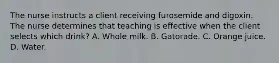 The nurse instructs a client receiving furosemide and digoxin. The nurse determines that teaching is effective when the client selects which drink? A. Whole milk. B. Gatorade. C. Orange juice. D. Water.