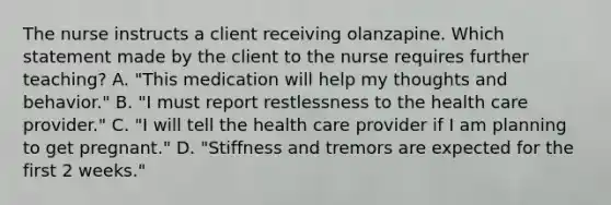 The nurse instructs a client receiving olanzapine. Which statement made by the client to the nurse requires further teaching? A. "This medication will help my thoughts and behavior." B. "I must report restlessness to the health care provider." C. "I will tell the health care provider if I am planning to get pregnant." D. "Stiffness and tremors are expected for the first 2 weeks."