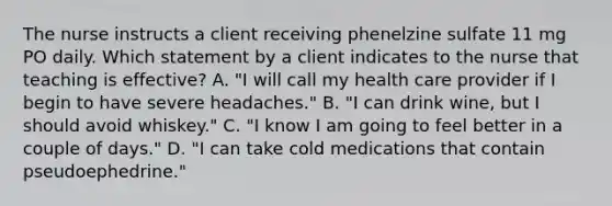 The nurse instructs a client receiving phenelzine sulfate 11 mg PO daily. Which statement by a client indicates to the nurse that teaching is effective? A. "I will call my health care provider if I begin to have severe headaches." B. "I can drink wine, but I should avoid whiskey." C. "I know I am going to feel better in a couple of days." D. "I can take cold medications that contain pseudoephedrine."