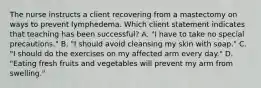 The nurse instructs a client recovering from a mastectomy on ways to prevent lymphedema. Which client statement indicates that teaching has been​ successful? A. ​"I have to take no special​ precautions." B. ​"I should avoid cleansing my skin with​ soap." C. ​"I should do the exercises on my affected arm every​ day." D. ​"Eating fresh fruits and vegetables will prevent my arm from​ swelling."