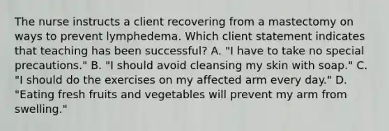 The nurse instructs a client recovering from a mastectomy on ways to prevent lymphedema. Which client statement indicates that teaching has been​ successful? A. ​"I have to take no special​ precautions." B. ​"I should avoid cleansing my skin with​ soap." C. ​"I should do the exercises on my affected arm every​ day." D. ​"Eating fresh fruits and vegetables will prevent my arm from​ swelling."