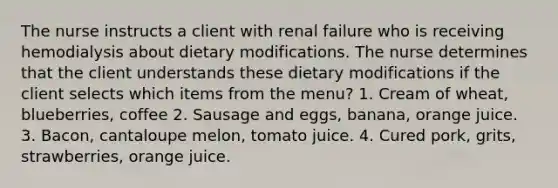 The nurse instructs a client with renal failure who is receiving hemodialysis about dietary modifications. The nurse determines that the client understands these dietary modifications if the client selects which items from the menu? 1. Cream of wheat, blueberries, coffee 2. Sausage and eggs, banana, orange juice. 3. Bacon, cantaloupe melon, tomato juice. 4. Cured pork, grits, strawberries, orange juice.