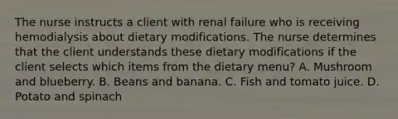 The nurse instructs a client with renal failure who is receiving hemodialysis about dietary modifications. The nurse determines that the client understands these dietary modifications if the client selects which items from the dietary menu? A. Mushroom and blueberry. B. Beans and banana. C. Fish and tomato juice. D. Potato and spinach