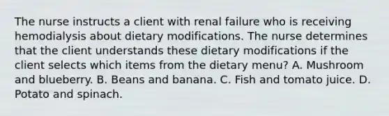 The nurse instructs a client with renal failure who is receiving hemodialysis about dietary modifications. The nurse determines that the client understands these dietary modifications if the client selects which items from the dietary menu? A. Mushroom and blueberry. B. Beans and banana. C. Fish and tomato juice. D. Potato and spinach.