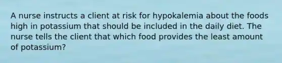 A nurse instructs a client at risk for hypokalemia about the foods high in potassium that should be included in the daily diet. The nurse tells the client that which food provides the least amount of potassium?