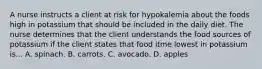 A nurse instructs a client at risk for hypokalemia about the foods high in potassium that should be included in the daily diet. The nurse determines that the client understands the food sources of potassium if the client states that food itme lowest in potassium is... A. spinach. B. carrots. C. avocado. D. apples