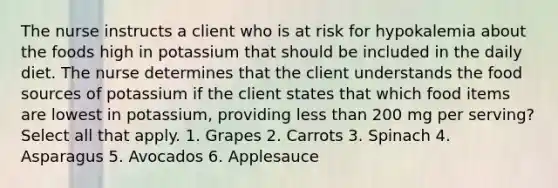 The nurse instructs a client who is at risk for hypokalemia about the foods high in potassium that should be included in the daily diet. The nurse determines that the client understands the food sources of potassium if the client states that which food items are lowest in potassium, providing less than 200 mg per serving? Select all that apply. 1. Grapes 2. Carrots 3. Spinach 4. Asparagus 5. Avocados 6. Applesauce