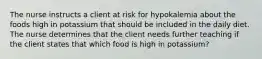 The nurse instructs a client at risk for hypokalemia about the foods high in potassium that should be included in the daily diet. The nurse determines that the client needs further teaching if the client states that which food is high in potassium?