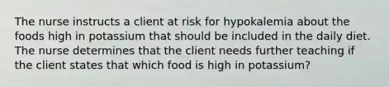 The nurse instructs a client at risk for hypokalemia about the foods high in potassium that should be included in the daily diet. The nurse determines that the client needs further teaching if the client states that which food is high in potassium?