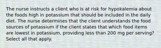 The nurse instructs a client who is at risk for hypokalemia about the foods high in potassium that should be included in the daily diet. The nurse determines that the client understands the food sources of potassium if the client states that which food items are lowest in potassium, providing less than 200 mg per serving? Select all that apply.