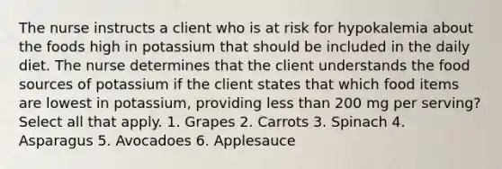 The nurse instructs a client who is at risk for hypokalemia about the foods high in potassium that should be included in the daily diet. The nurse determines that the client understands the food sources of potassium if the client states that which food items are lowest in potassium, providing less than 200 mg per serving? Select all that apply. 1. Grapes 2. Carrots 3. Spinach 4. Asparagus 5. Avocadoes 6. Applesauce