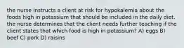 the nurse instructs a client at risk for hypokalemia about the foods high in potassium that should be included in the daily diet. the nurse determines that the client needs further teaching if the client states that which food is high in potassium? A) eggs B) beef C) pork D) raisins