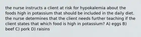 the nurse instructs a client at risk for hypokalemia about the foods high in potassium that should be included in the daily diet. the nurse determines that the client needs further teaching if the client states that which food is high in potassium? A) eggs B) beef C) pork D) raisins