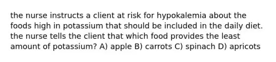 the nurse instructs a client at risk for hypokalemia about the foods high in potassium that should be included in the daily diet. the nurse tells the client that which food provides the least amount of potassium? A) apple B) carrots C) spinach D) apricots