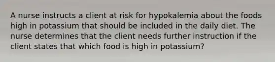 A nurse instructs a client at risk for hypokalemia about the foods high in potassium that should be included in the daily diet. The nurse determines that the client needs further instruction if the client states that which food is high in potassium?