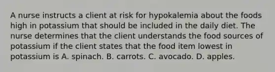 A nurse instructs a client at risk for hypokalemia about the foods high in potassium that should be included in the daily diet. The nurse determines that the client understands the food sources of potassium if the client states that the food item lowest in potassium is A. spinach. B. carrots. C. avocado. D. apples.