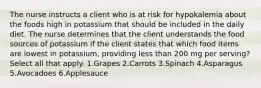 The nurse instructs a client who is at risk for hypokalemia about the foods high in potassium that should be included in the daily diet. The nurse determines that the client understands the food sources of potassium if the client states that which food items are lowest in potassium, providing less than 200 mg per serving? Select all that apply. 1.Grapes 2.Carrots 3.Spinach 4.Asparagus 5.Avocadoes 6.Applesauce