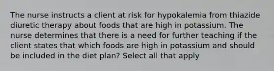 The nurse instructs a client at risk for hypokalemia from thiazide diuretic therapy about foods that are high in potassium. The nurse determines that there is a need for further teaching if the client states that which foods are high in potassium and should be included in the diet plan? Select all that apply